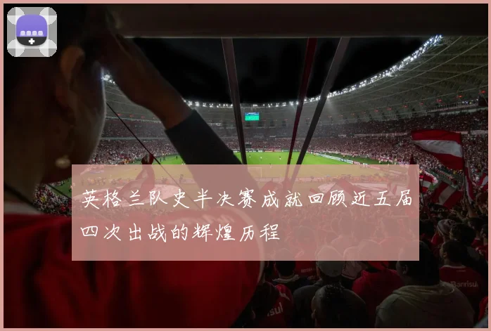 英格兰队史半决赛成就回顾近五届四次出战的辉煌历程