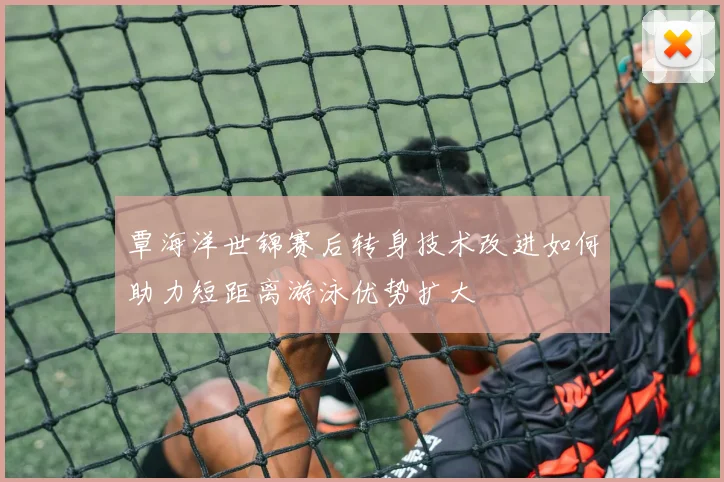覃海洋世锦赛后转身技术改进如何助力短距离游泳优势扩大