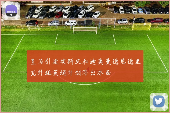 皇马引进埃斯皮和迪奥曼德恩德里克外租英超计划浮出水面