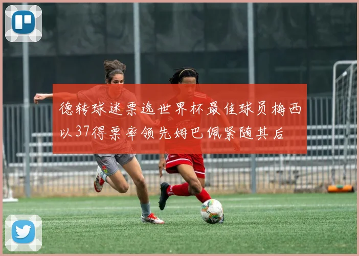 德转球迷票选世界杯最佳球员梅西以37得票率领先姆巴佩紧随其后